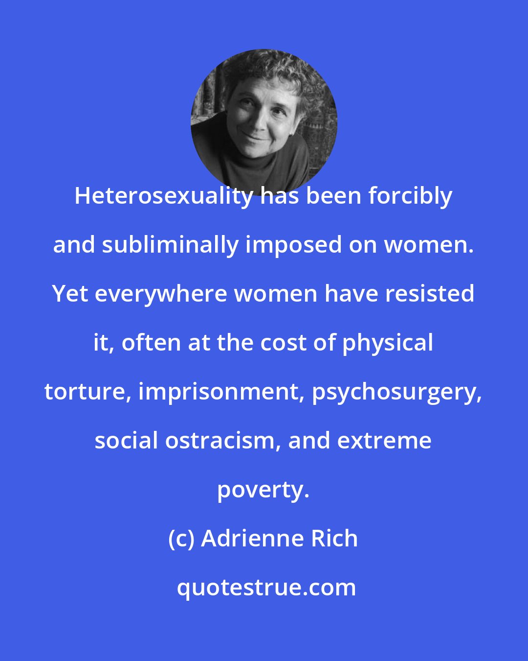 Adrienne Rich: Heterosexuality has been forcibly and subliminally imposed on women. Yet everywhere women have resisted it, often at the cost of physical torture, imprisonment, psychosurgery, social ostracism, and extreme poverty.