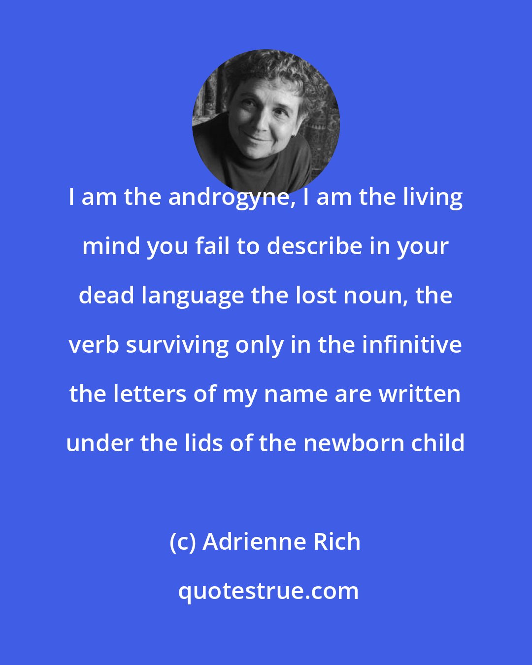 Adrienne Rich: I am the androgyne, I am the living mind you fail to describe in your dead language the lost noun, the verb surviving only in the infinitive the letters of my name are written under the lids of the newborn child