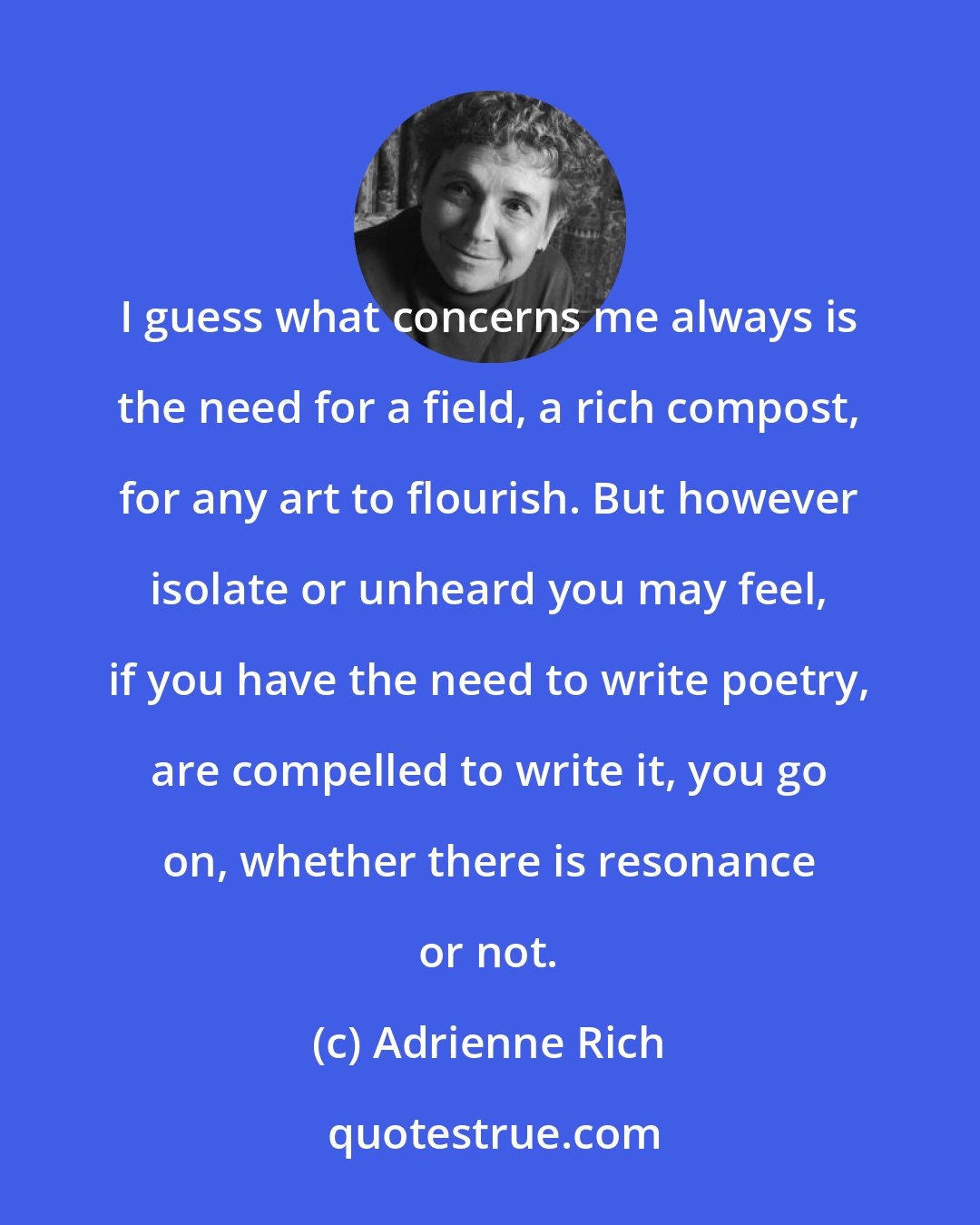 Adrienne Rich: I guess what concerns me always is the need for a field, a rich compost, for any art to flourish. But however isolate or unheard you may feel, if you have the need to write poetry, are compelled to write it, you go on, whether there is resonance or not.
