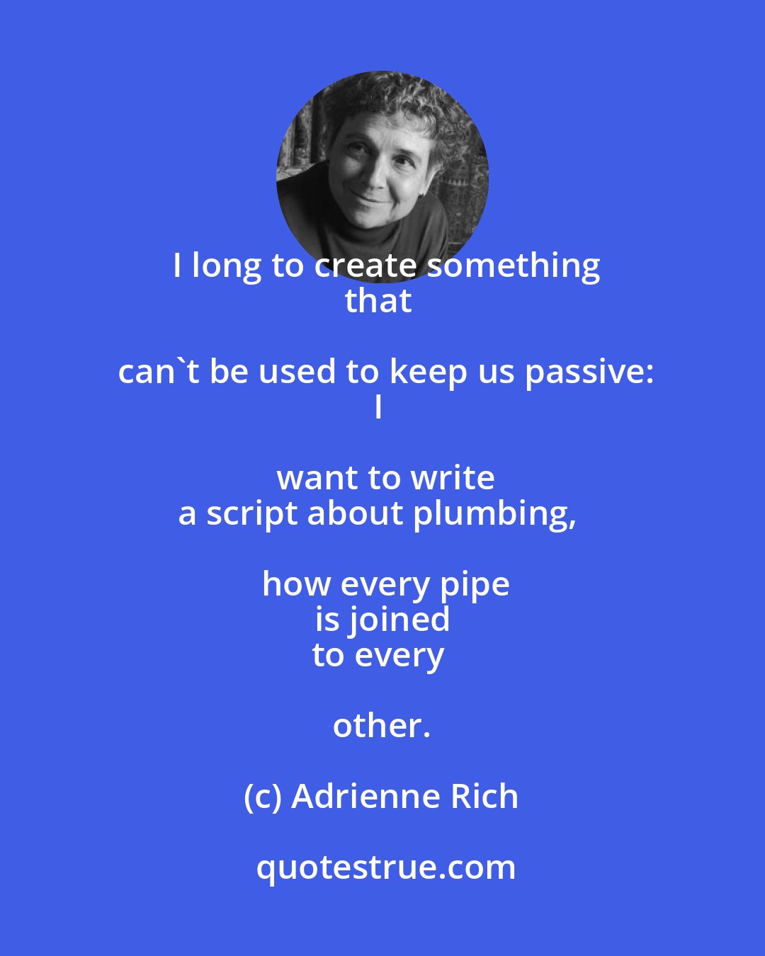 Adrienne Rich: I long to create something
that can't be used to keep us passive:
I want to write
a script about plumbing, how every pipe
is joined
to every other.