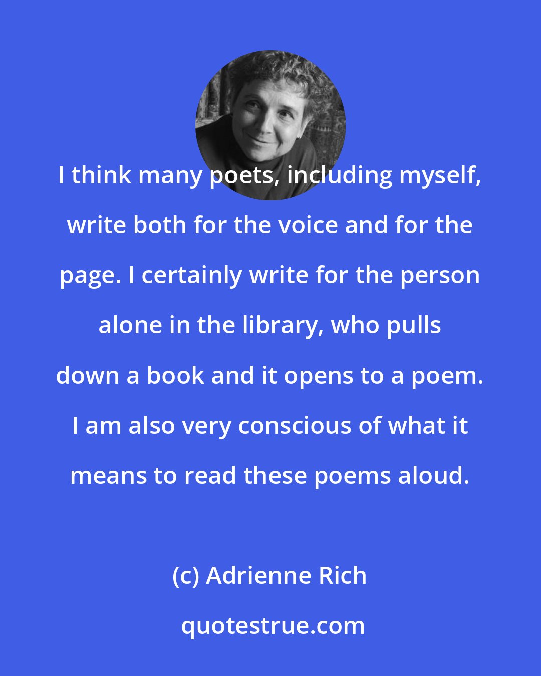 Adrienne Rich: I think many poets, including myself, write both for the voice and for the page. I certainly write for the person alone in the library, who pulls down a book and it opens to a poem. I am also very conscious of what it means to read these poems aloud.