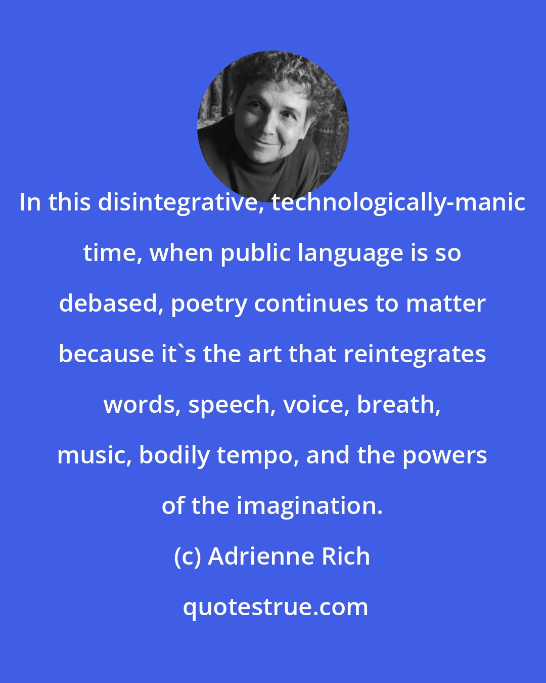 Adrienne Rich: In this disintegrative, technologically-manic time, when public language is so debased, poetry continues to matter because it's the art that reintegrates words, speech, voice, breath, music, bodily tempo, and the powers of the imagination.