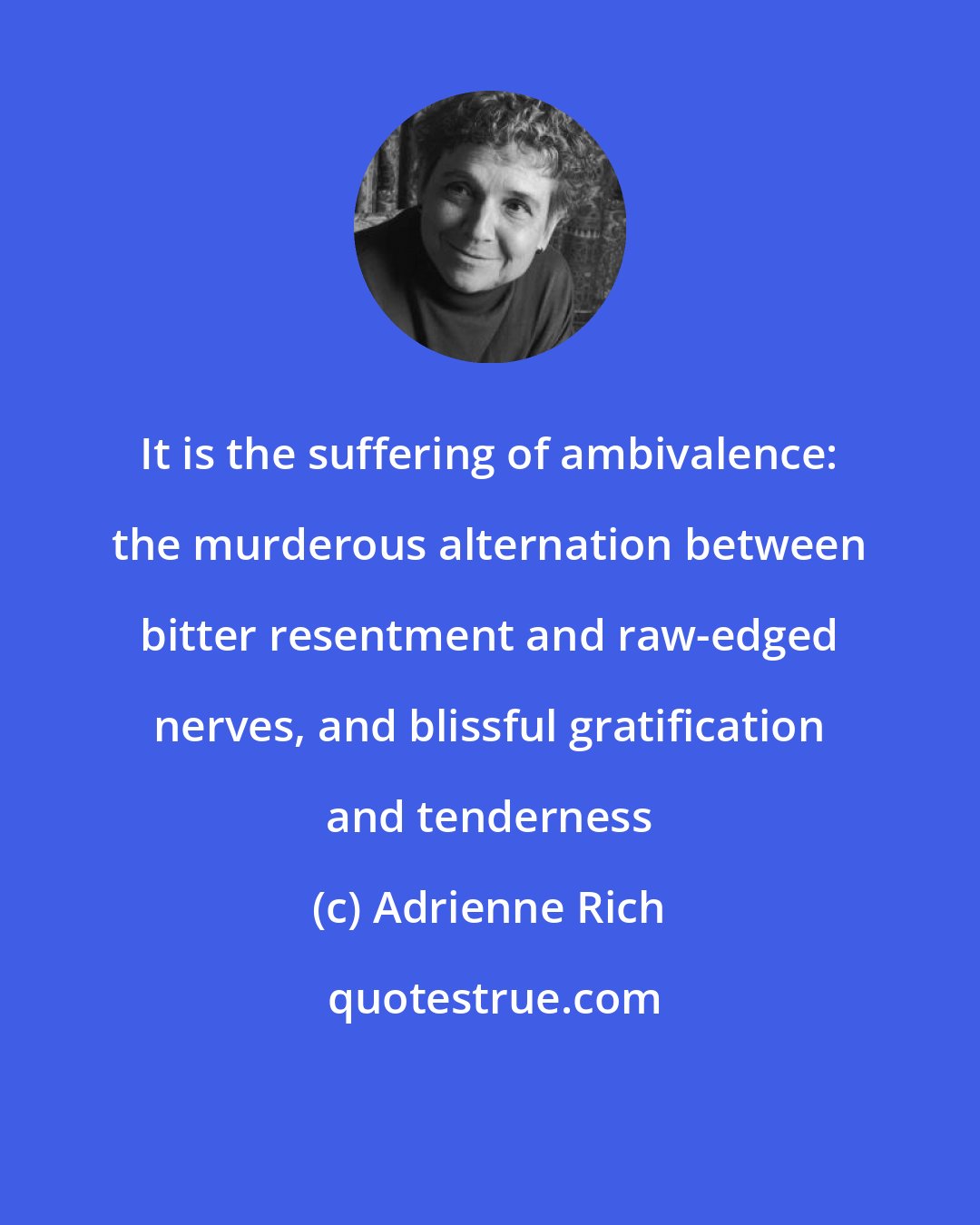 Adrienne Rich: It is the suffering of ambivalence: the murderous alternation between bitter resentment and raw-edged nerves, and blissful gratification and tenderness