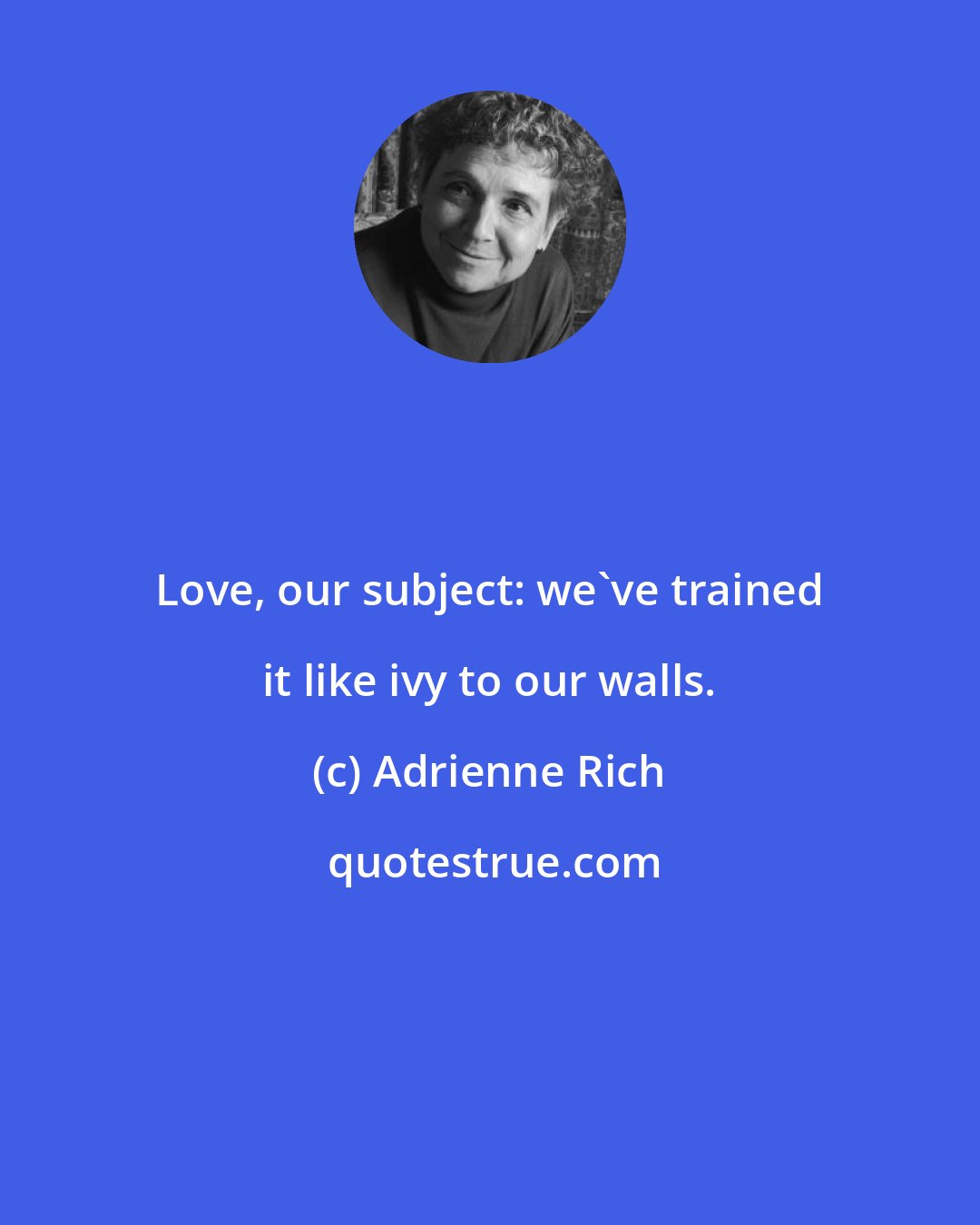 Adrienne Rich: Love, our subject: we've trained it like ivy to our walls.