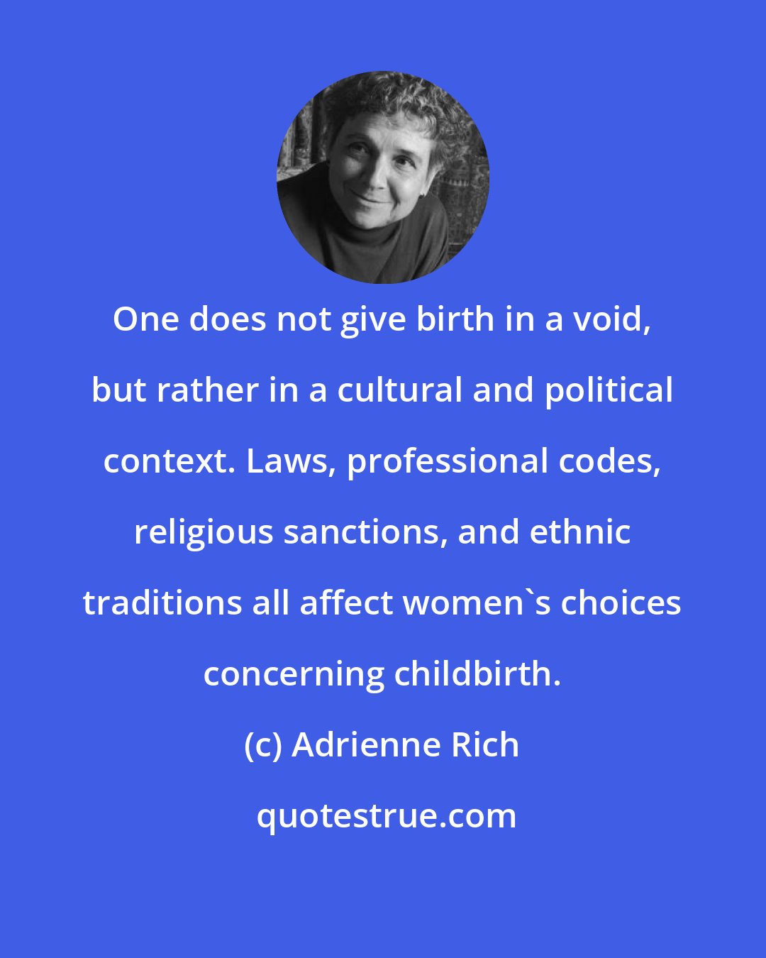 Adrienne Rich: One does not give birth in a void, but rather in a cultural and political context. Laws, professional codes, religious sanctions, and ethnic traditions all affect women's choices concerning childbirth.