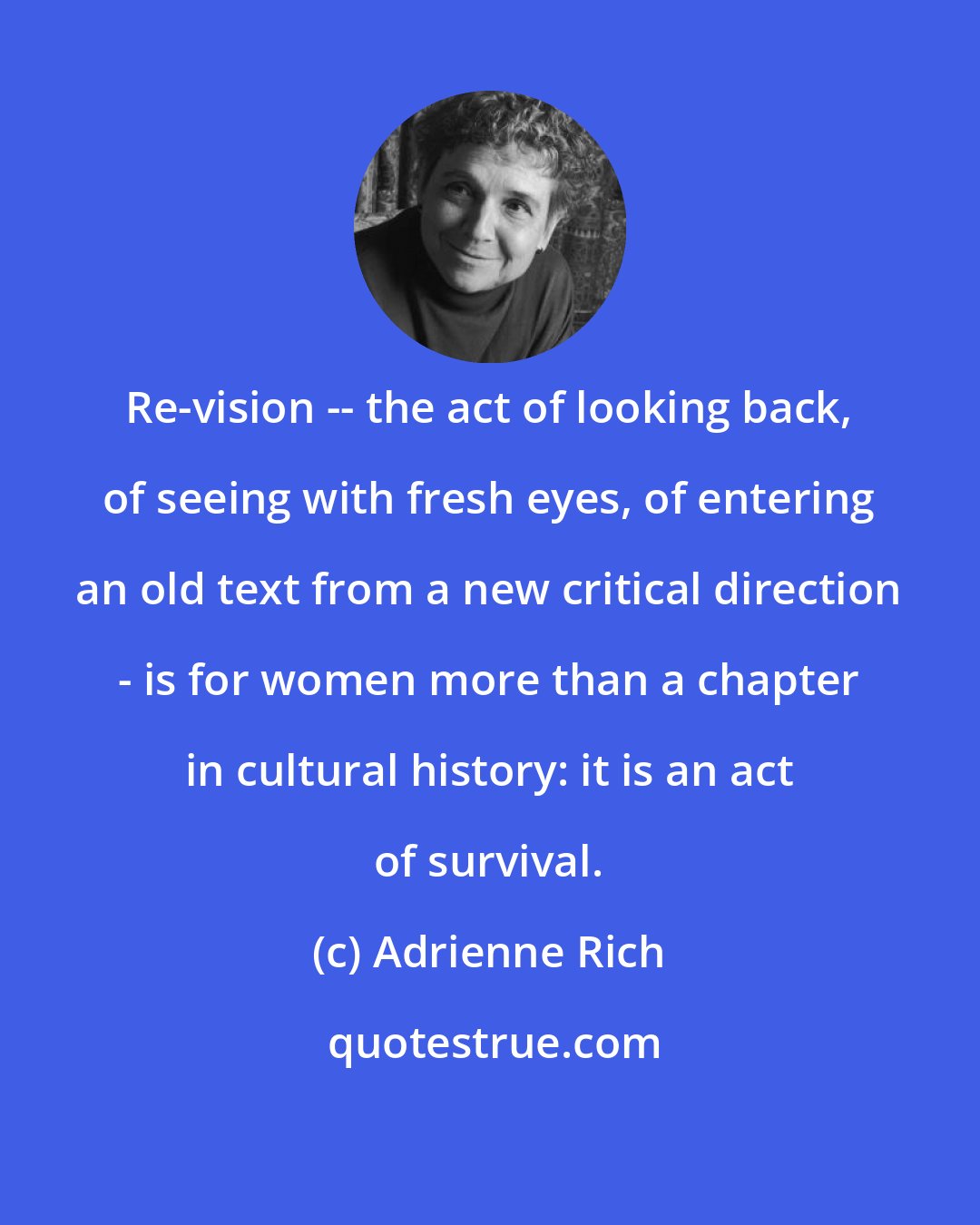 Adrienne Rich: Re-vision -- the act of looking back, of seeing with fresh eyes, of entering an old text from a new critical direction - is for women more than a chapter in cultural history: it is an act of survival.