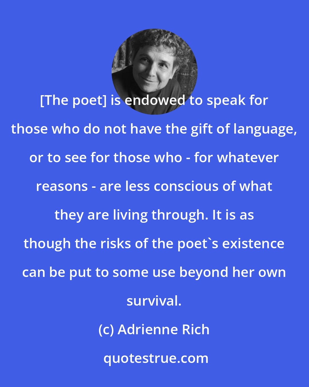 Adrienne Rich: [The poet] is endowed to speak for those who do not have the gift of language, or to see for those who - for whatever reasons - are less conscious of what they are living through. It is as though the risks of the poet's existence can be put to some use beyond her own survival.