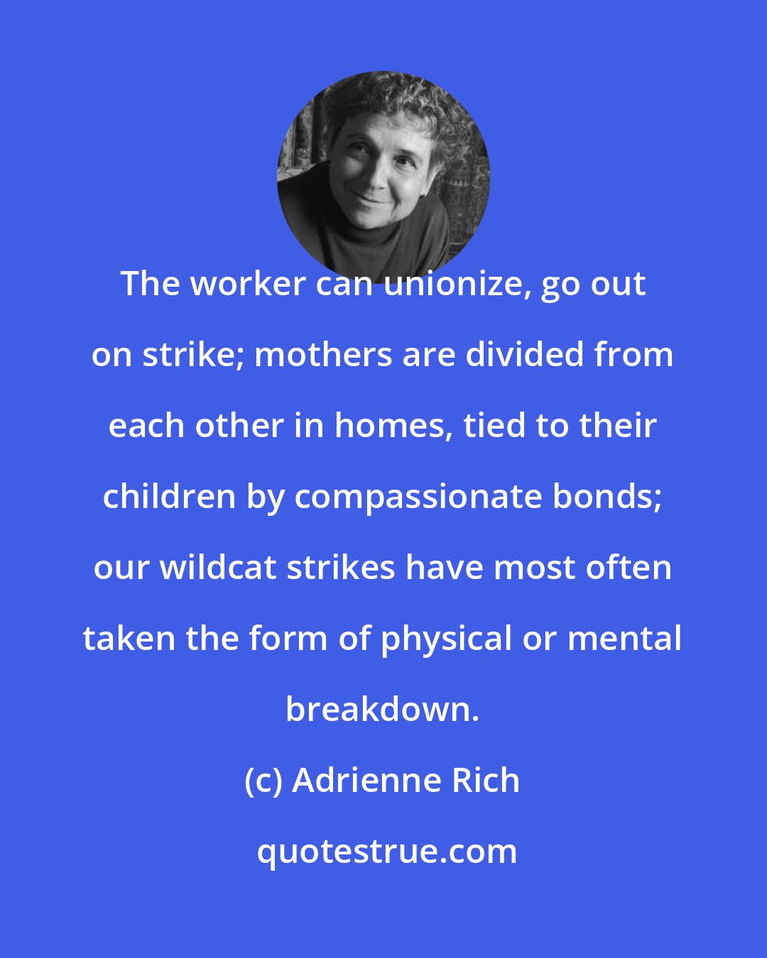 Adrienne Rich: The worker can unionize, go out on strike; mothers are divided from each other in homes, tied to their children by compassionate bonds; our wildcat strikes have most often taken the form of physical or mental breakdown.