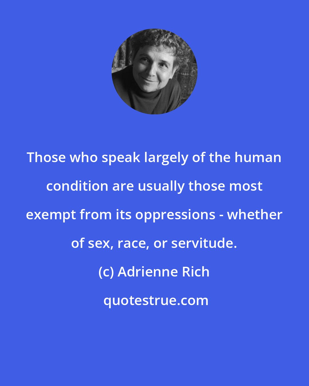 Adrienne Rich: Those who speak largely of the human condition are usually those most exempt from its oppressions - whether of sex, race, or servitude.