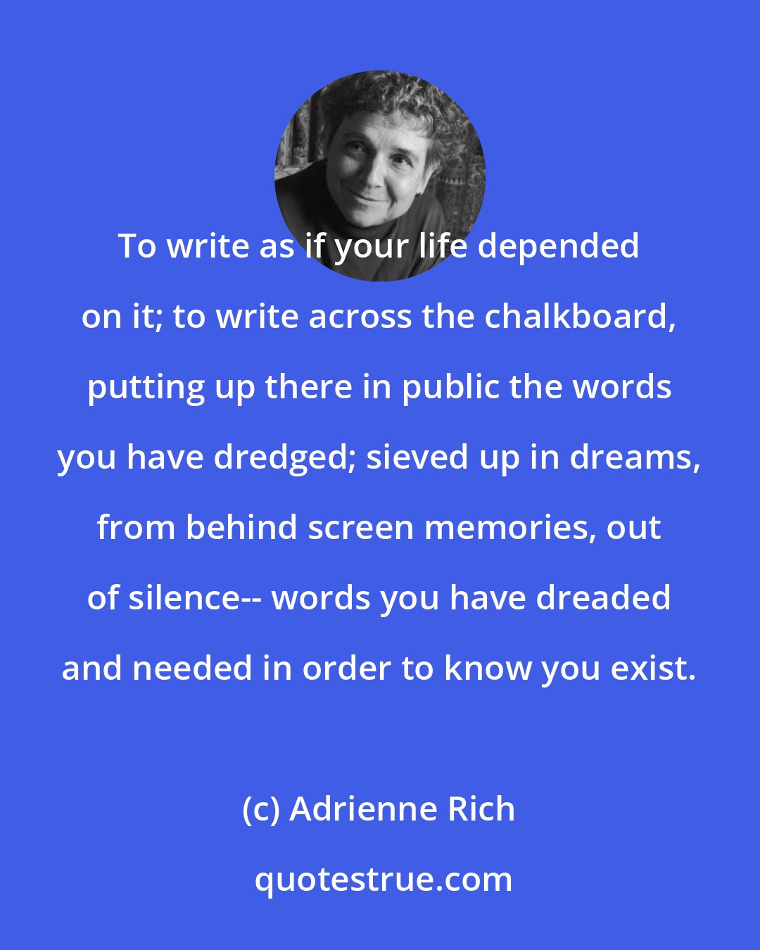 Adrienne Rich: To write as if your life depended on it; to write across the chalkboard, putting up there in public the words you have dredged; sieved up in dreams, from behind screen memories, out of silence-- words you have dreaded and needed in order to know you exist.