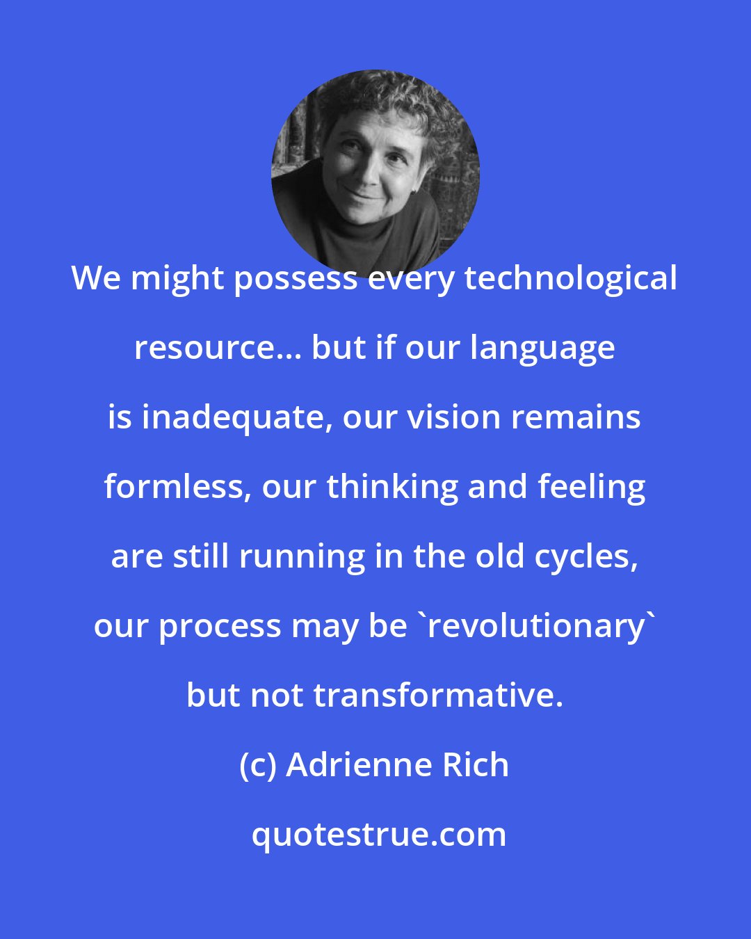 Adrienne Rich: We might possess every technological resource... but if our language is inadequate, our vision remains formless, our thinking and feeling are still running in the old cycles, our process may be 'revolutionary' but not transformative.