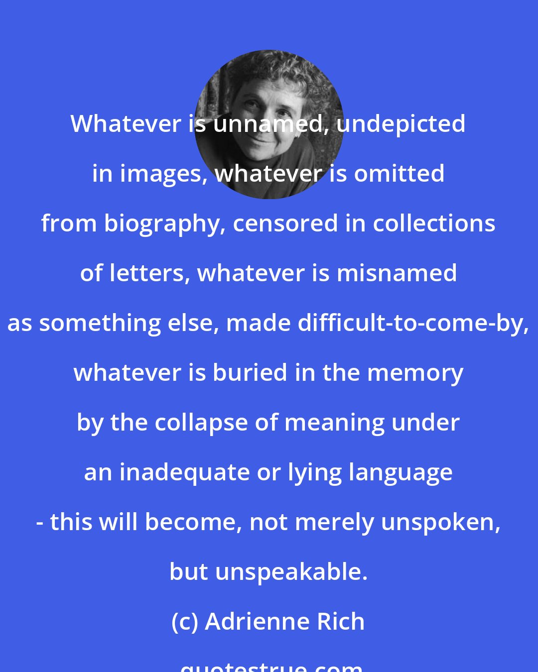 Adrienne Rich: Whatever is unnamed, undepicted in images, whatever is omitted from biography, censored in collections of letters, whatever is misnamed as something else, made difficult-to-come-by, whatever is buried in the memory by the collapse of meaning under an inadequate or lying language - this will become, not merely unspoken, but unspeakable.