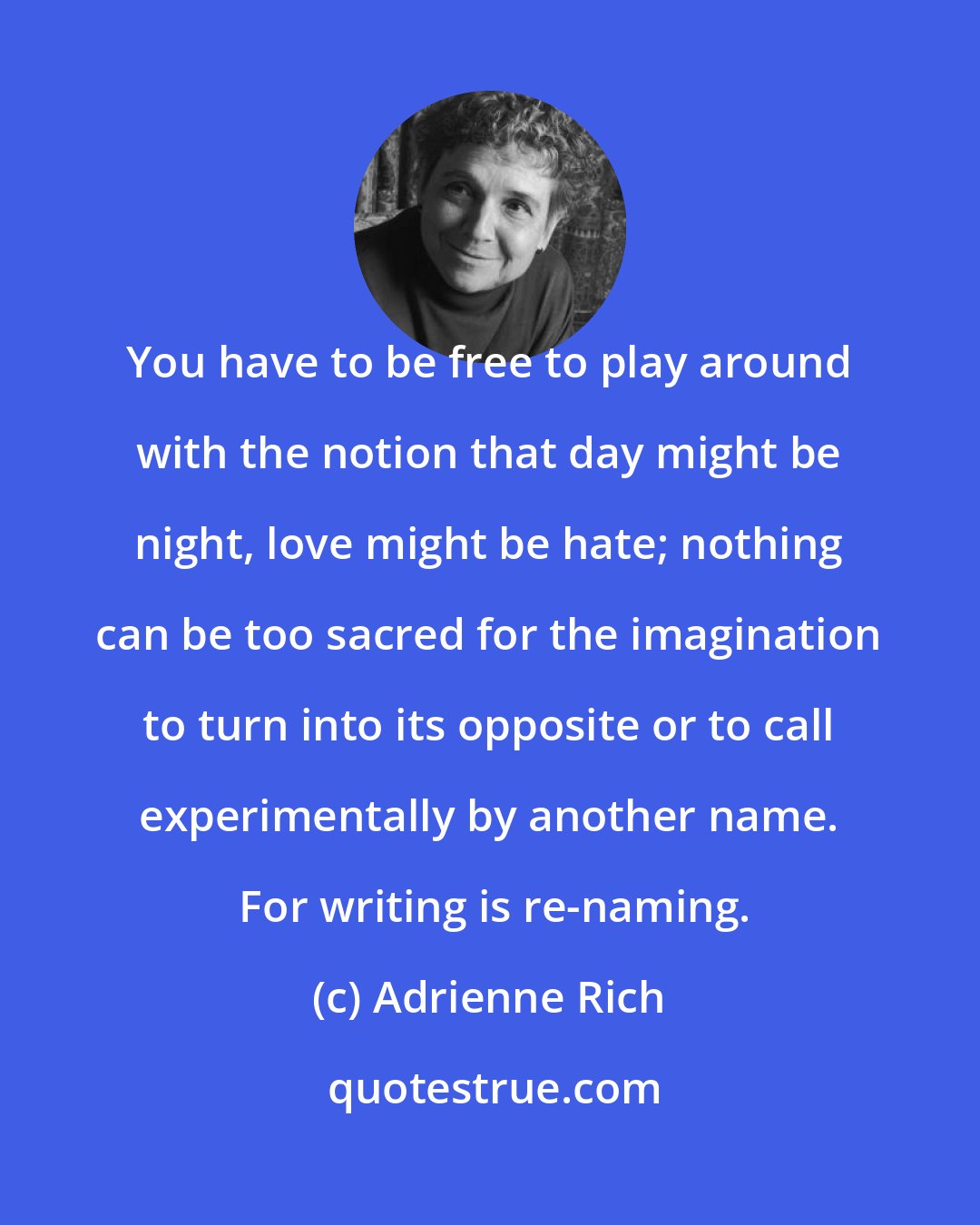 Adrienne Rich: You have to be free to play around with the notion that day might be night, love might be hate; nothing can be too sacred for the imagination to turn into its opposite or to call experimentally by another name.  For writing is re-naming.