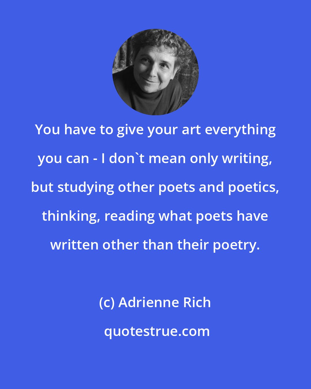Adrienne Rich: You have to give your art everything you can - I don't mean only writing, but studying other poets and poetics, thinking, reading what poets have written other than their poetry.