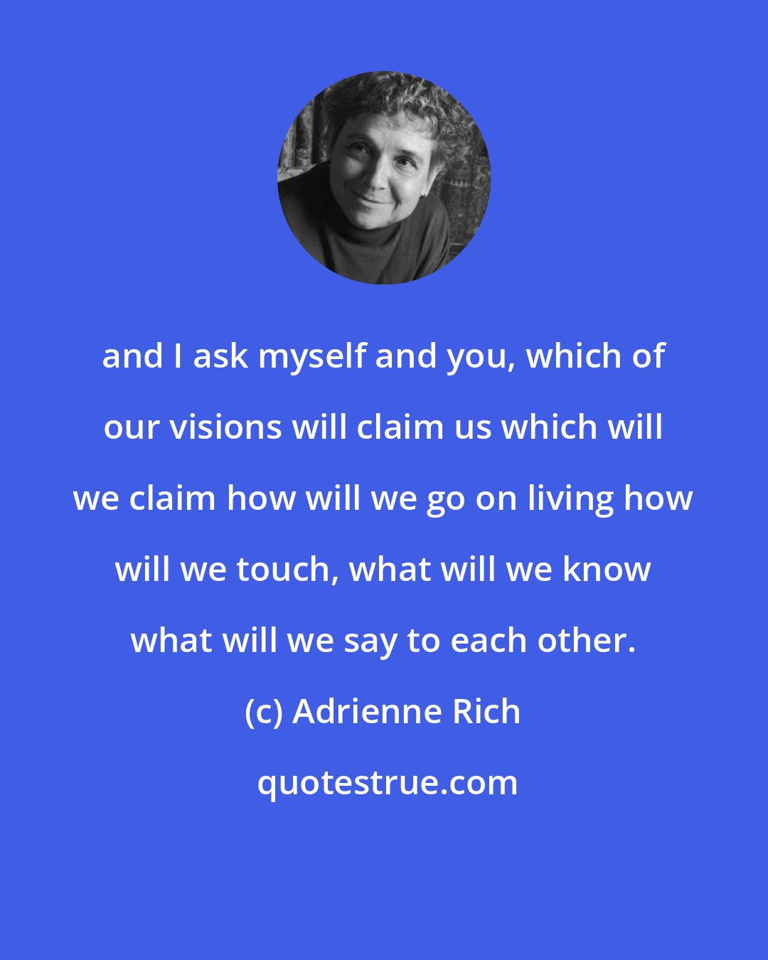 Adrienne Rich: and I ask myself and you, which of our visions will claim us which will we claim how will we go on living how will we touch, what will we know what will we say to each other.