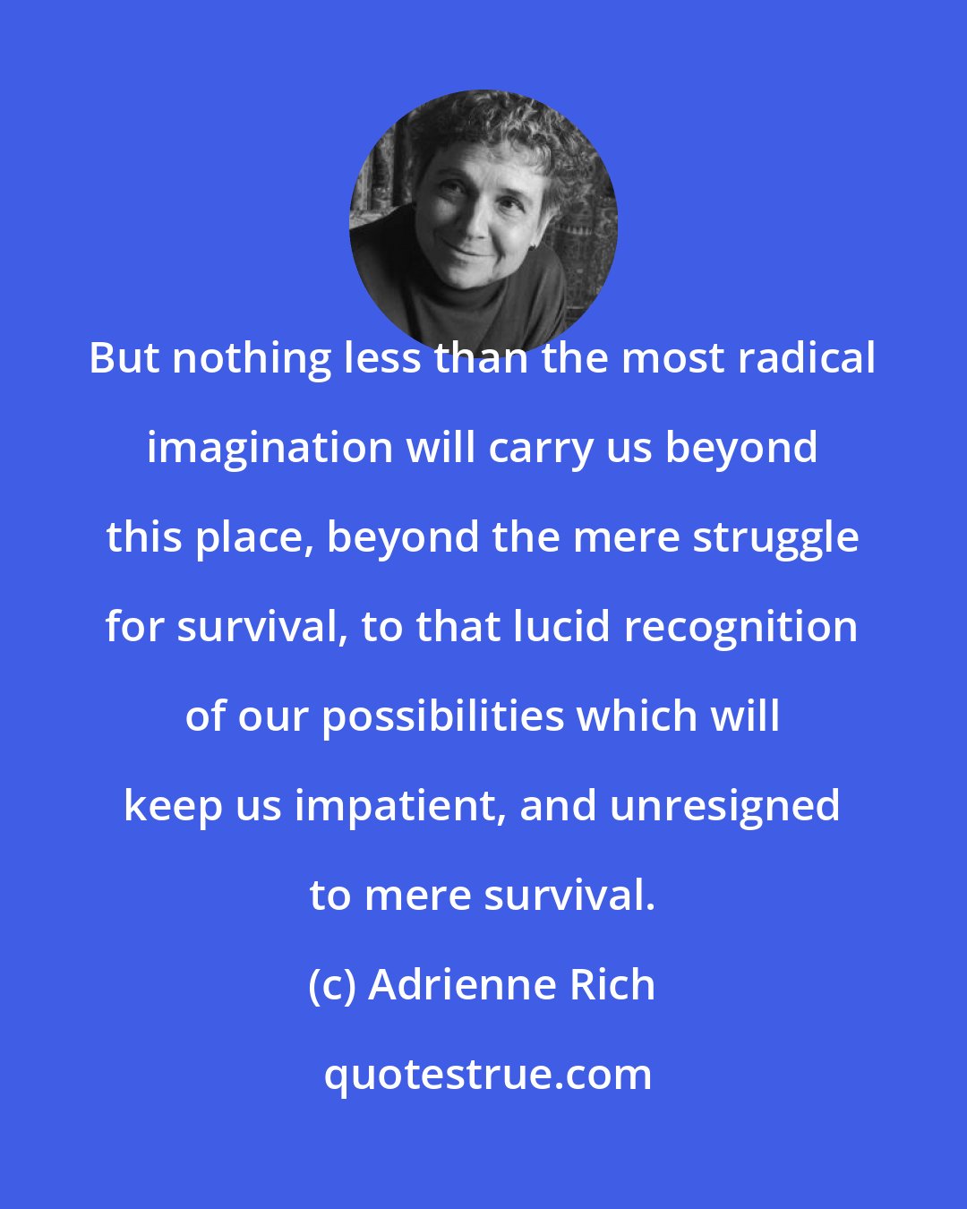 Adrienne Rich: But nothing less than the most radical imagination will carry us beyond this place, beyond the mere struggle for survival, to that lucid recognition of our possibilities which will keep us impatient, and unresigned to mere survival.