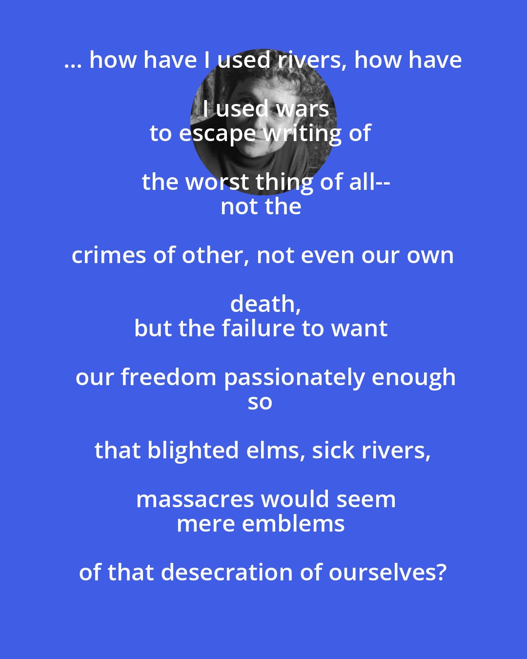 Adrienne Rich: ... how have I used rivers, how have I used wars
to escape writing of the worst thing of all--
not the crimes of other, not even our own death,
but the failure to want our freedom passionately enough
so that blighted elms, sick rivers, massacres would seem
mere emblems of that desecration of ourselves?
