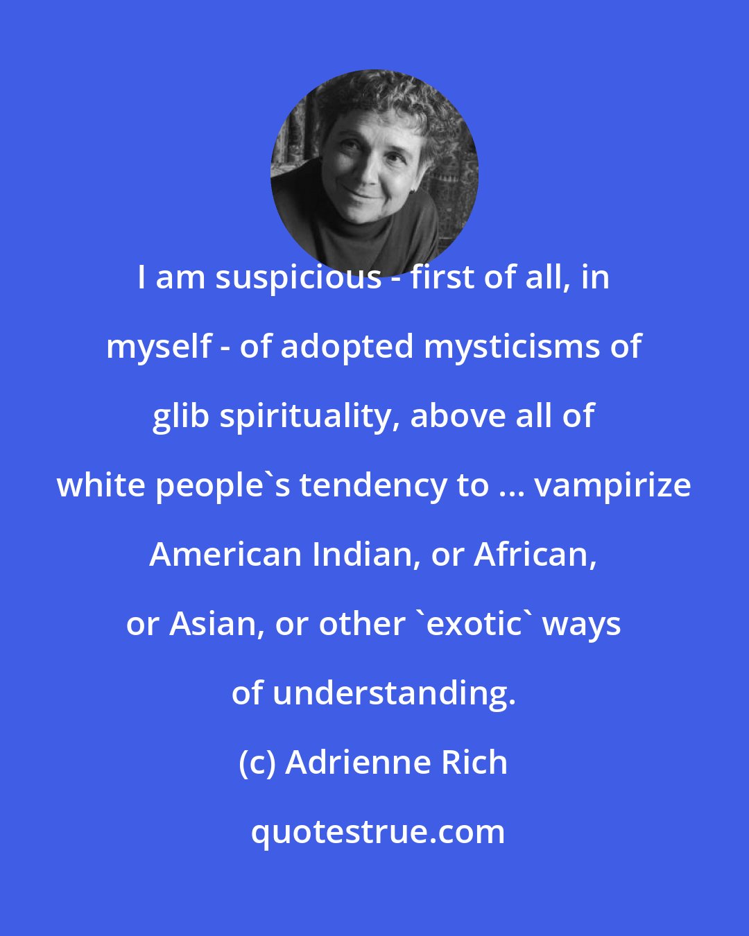 Adrienne Rich: I am suspicious - first of all, in myself - of adopted mysticisms of glib spirituality, above all of white people's tendency to ... vampirize American Indian, or African, or Asian, or other 'exotic' ways of understanding.