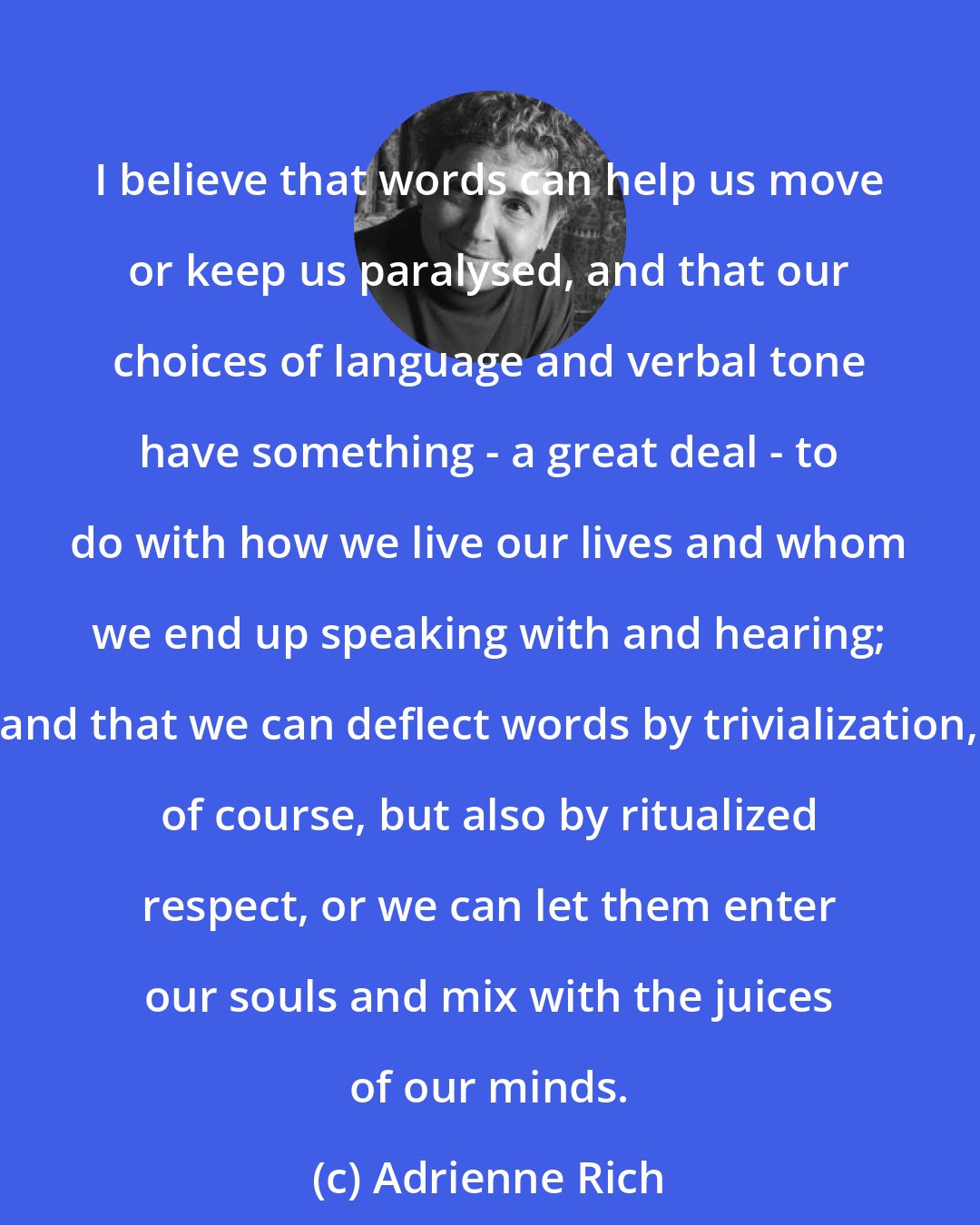 Adrienne Rich: I believe that words can help us move or keep us paralysed, and that our choices of language and verbal tone have something - a great deal - to do with how we live our lives and whom we end up speaking with and hearing; and that we can deflect words by trivialization, of course, but also by ritualized respect, or we can let them enter our souls and mix with the juices of our minds.
