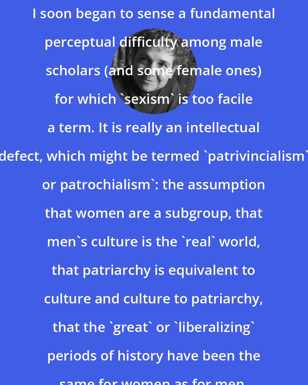 Adrienne Rich: I soon began to sense a fundamental perceptual difficulty among male scholars (and some female ones) for which 'sexism' is too facile a term. It is really an intellectual defect, which might be termed 'patrivincialism' or patrochialism': the assumption that women are a subgroup, that men's culture is the 'real' world, that patriarchy is equivalent to culture and culture to patriarchy, that the 'great' or 'liberalizing' periods of history have been the same for women as for men.