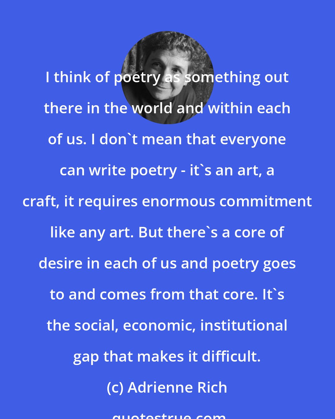 Adrienne Rich: I think of poetry as something out there in the world and within each of us. I don't mean that everyone can write poetry - it's an art, a craft, it requires enormous commitment like any art. But there's a core of desire in each of us and poetry goes to and comes from that core. It's the social, economic, institutional gap that makes it difficult.