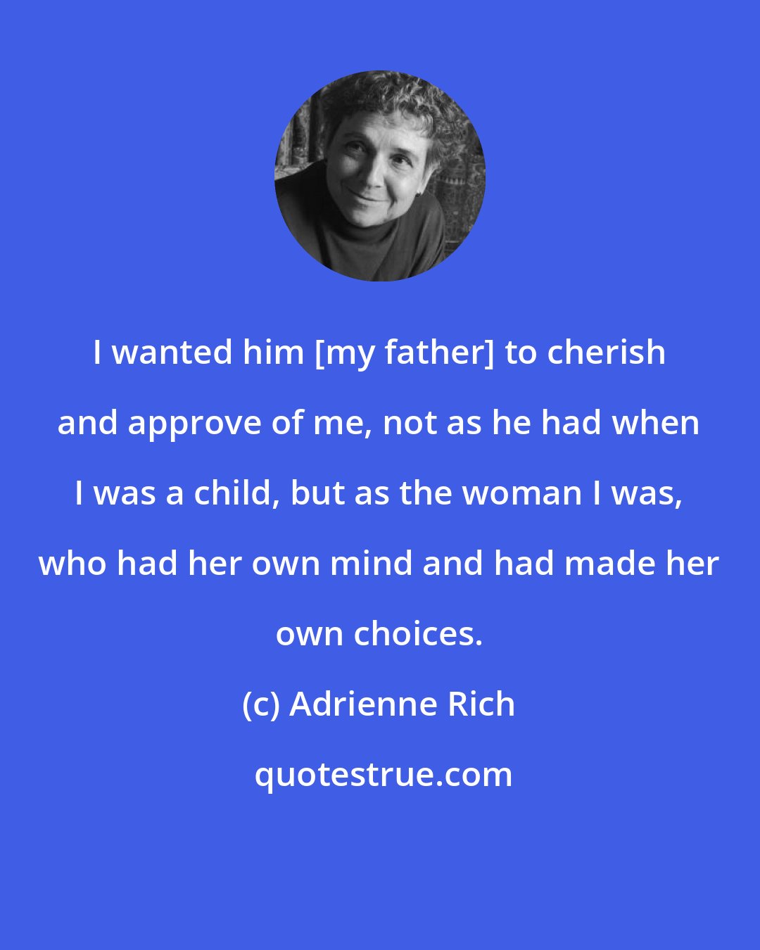 Adrienne Rich: I wanted him [my father] to cherish and approve of me, not as he had when I was a child, but as the woman I was, who had her own mind and had made her own choices.