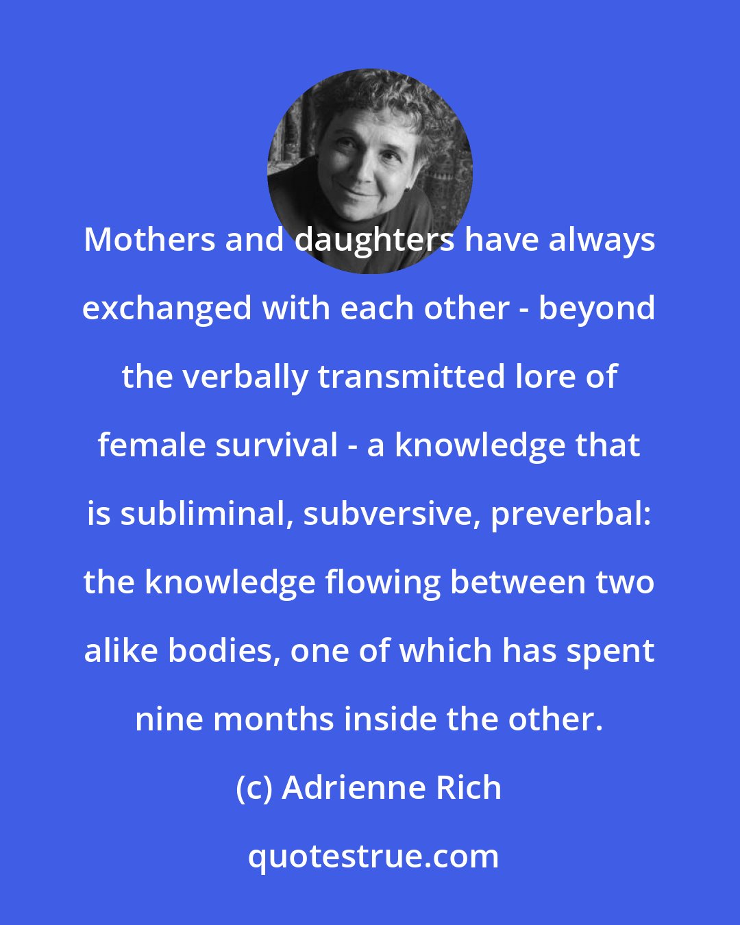 Adrienne Rich: Mothers and daughters have always exchanged with each other - beyond the verbally transmitted lore of female survival - a knowledge that is subliminal, subversive, preverbal: the knowledge flowing between two alike bodies, one of which has spent nine months inside the other.
