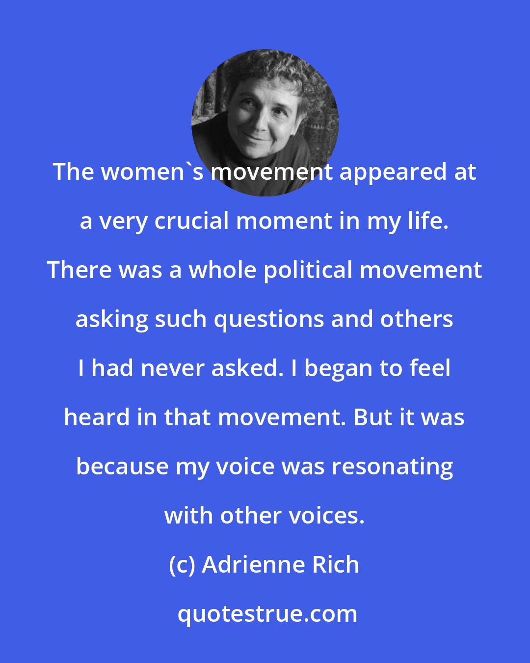 Adrienne Rich: The women's movement appeared at a very crucial moment in my life. There was a whole political movement asking such questions and others I had never asked. I began to feel heard in that movement. But it was because my voice was resonating with other voices.