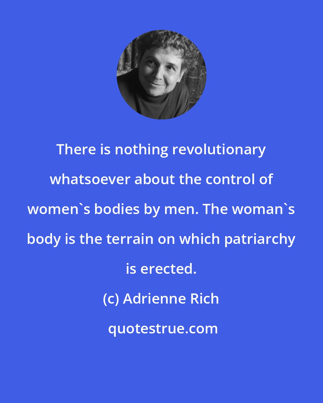 Adrienne Rich: There is nothing revolutionary whatsoever about the control of women's bodies by men. The woman's body is the terrain on which patriarchy is erected.