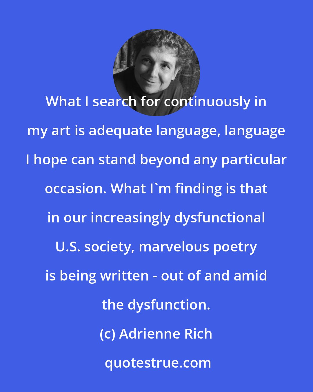 Adrienne Rich: What I search for continuously in my art is adequate language, language I hope can stand beyond any particular occasion. What I'm finding is that in our increasingly dysfunctional U.S. society, marvelous poetry is being written - out of and amid the dysfunction.