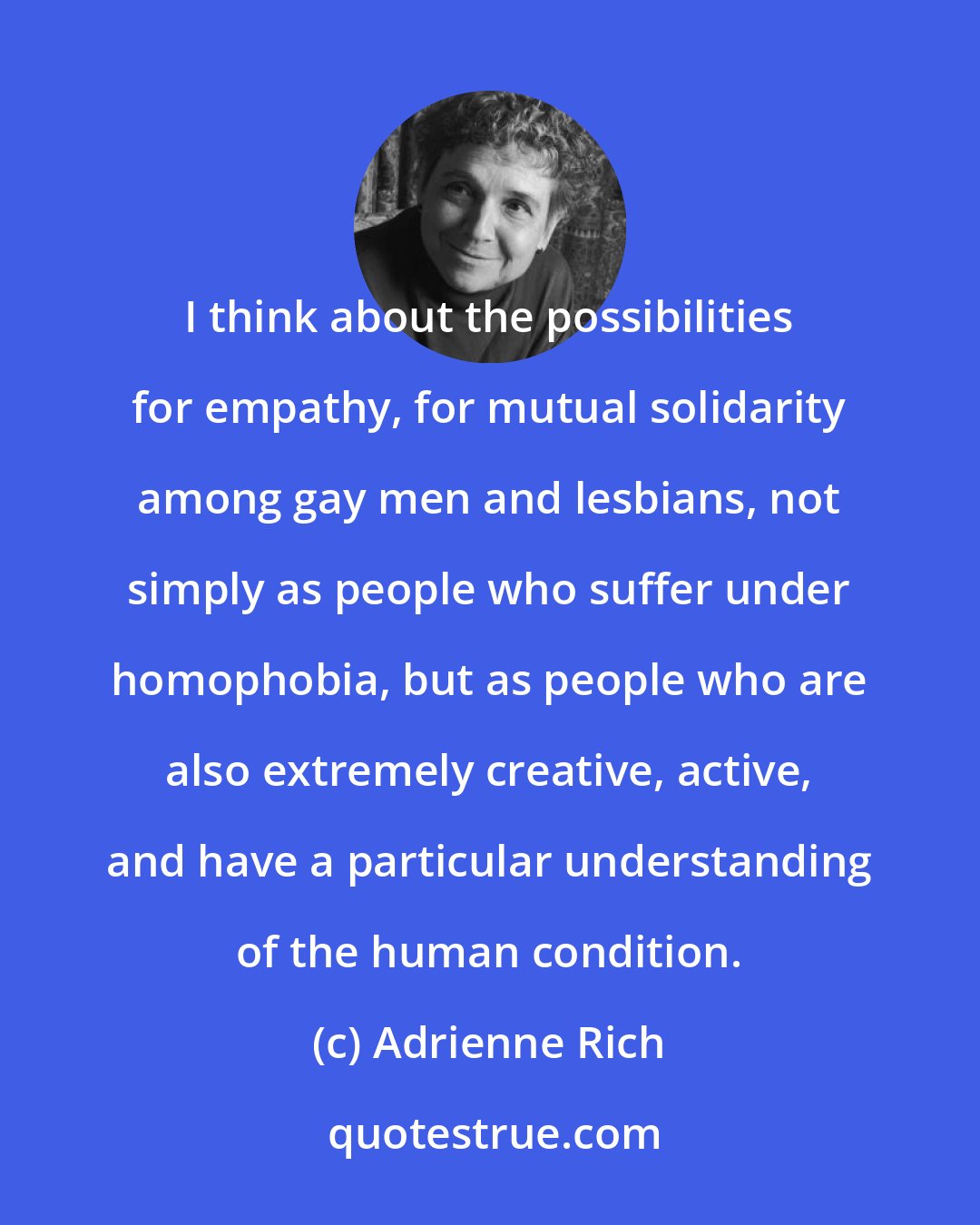 Adrienne Rich: I think about the possibilities for empathy, for mutual solidarity among gay men and lesbians, not simply as people who suffer under homophobia, but as people who are also extremely creative, active, and have a particular understanding of the human condition.
