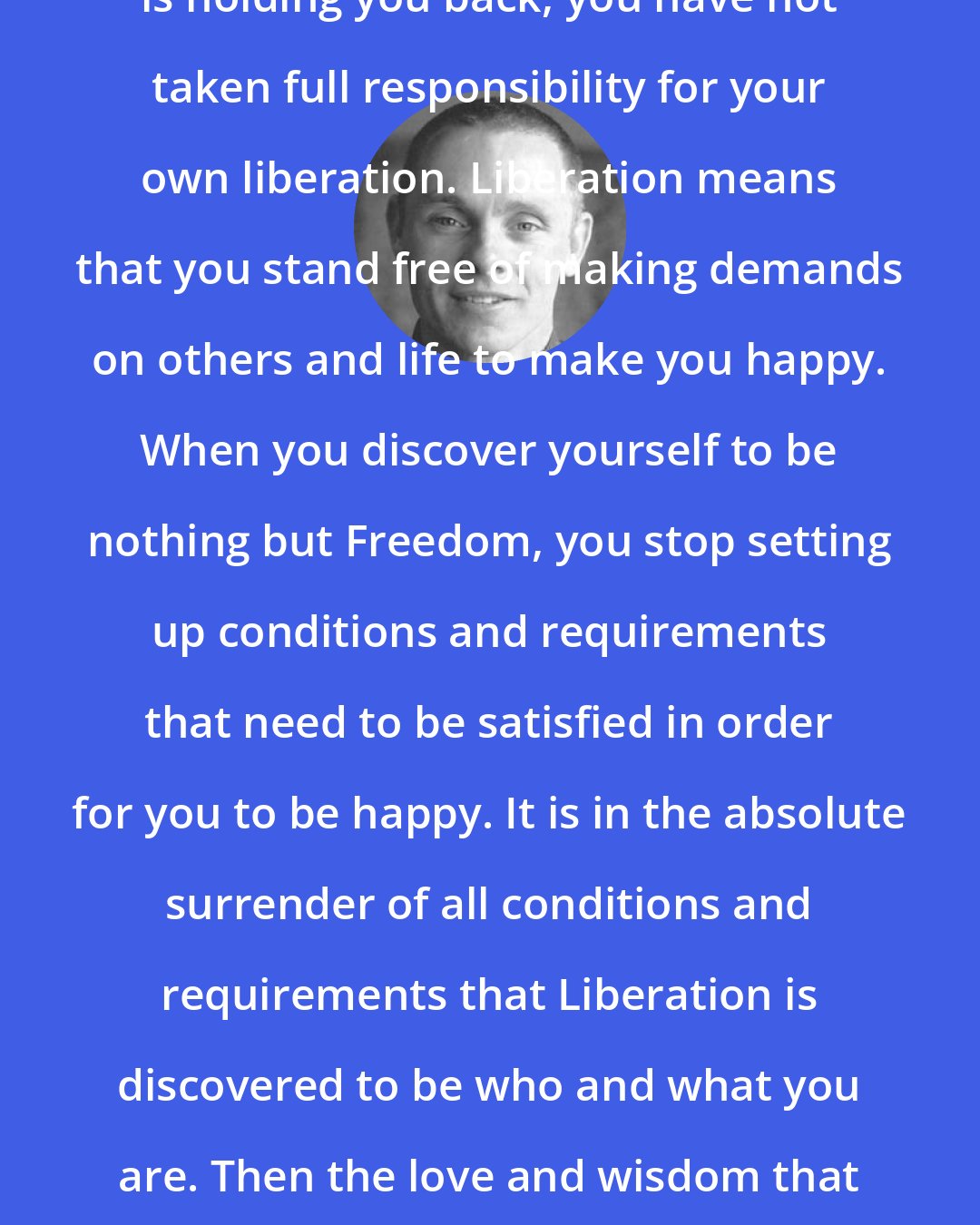 Adyashanti: As long as you perceive that anyone is holding you back, you have not taken full responsibility for your own liberation. Liberation means that you stand free of making demands on others and life to make you happy. When you discover yourself to be nothing but Freedom, you stop setting up conditions and requirements that need to be satisfied in order for you to be happy. It is in the absolute surrender of all conditions and requirements that Liberation is discovered to be who and what you are. Then the love and wisdom that flows out of you has a liberating effect on others.