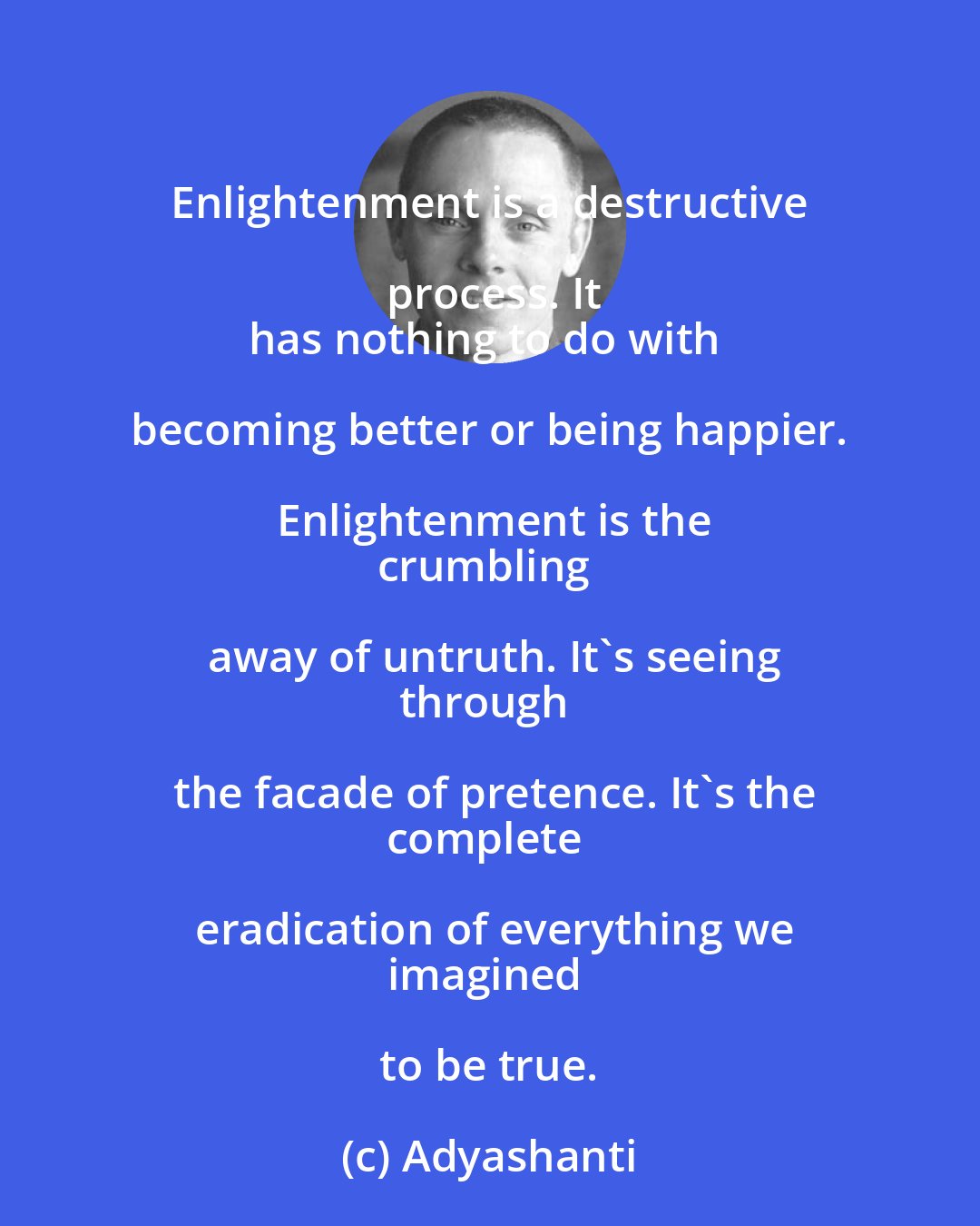 Adyashanti: Enlightenment is a destructive process. It
has nothing to do with becoming better or being happier. Enlightenment is the
crumbling away of untruth. It's seeing
through the facade of pretence. It's the
complete eradication of everything we
imagined to be true.