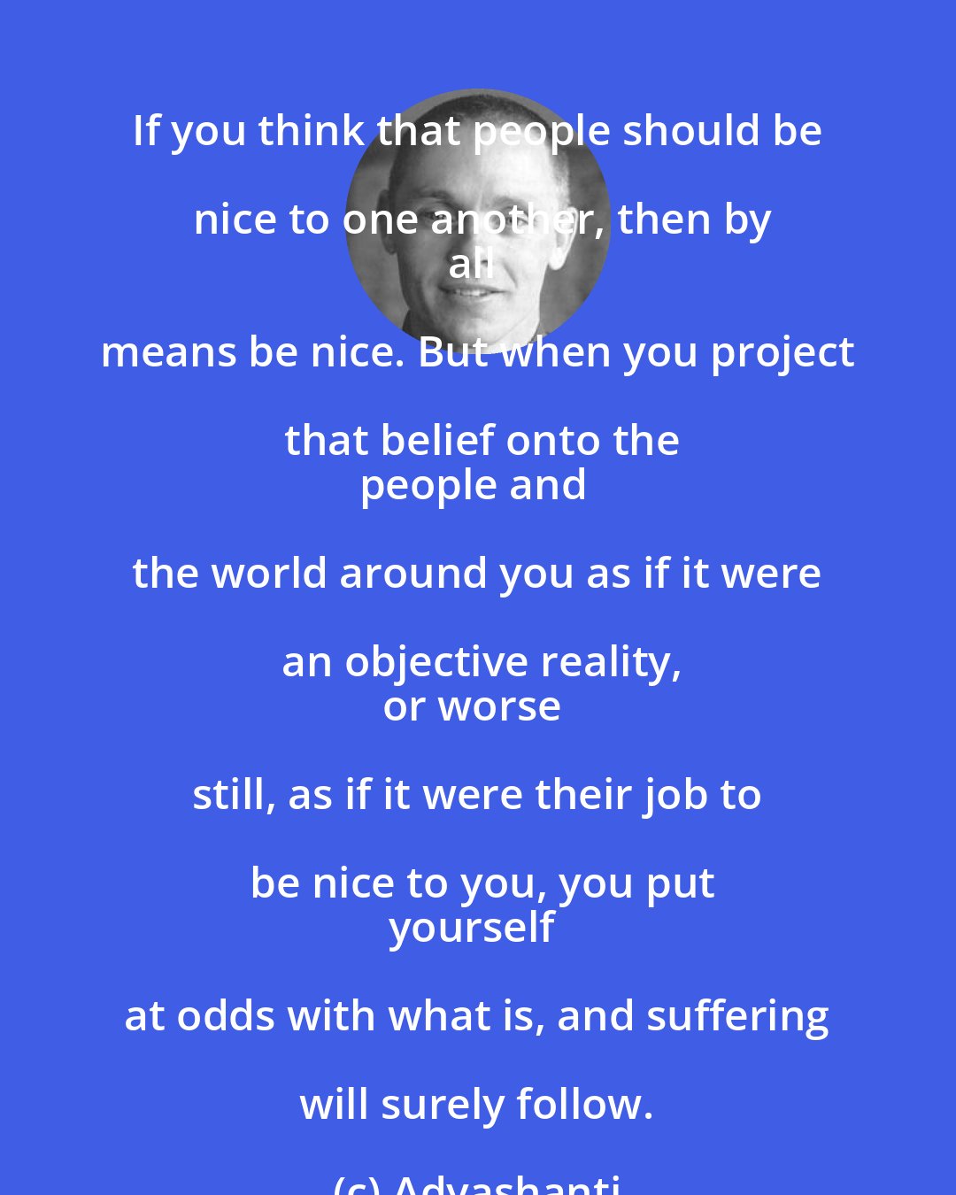 Adyashanti: If you think that people should be nice to one another, then by
all means be nice. But when you project that belief onto the
people and the world around you as if it were an objective reality,
or worse still, as if it were their job to be nice to you, you put
yourself at odds with what is, and suffering will surely follow.