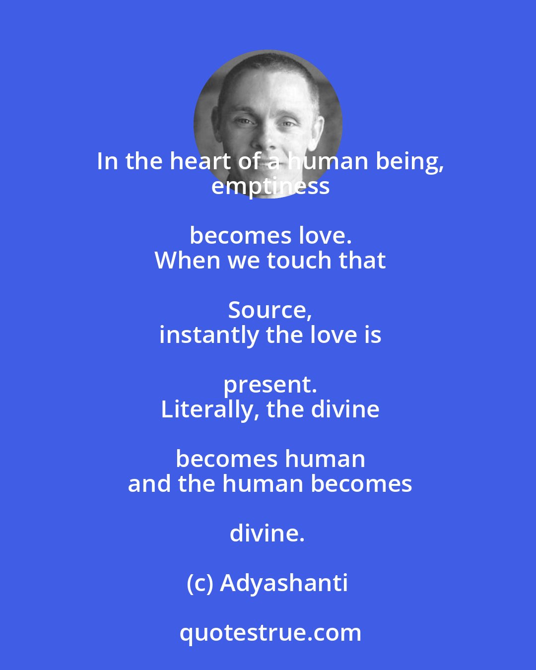 Adyashanti: In the heart of a human being,
  emptiness becomes love.
  When we touch that Source,
  instantly the love is present.
  Literally, the divine becomes human
  and the human becomes divine.