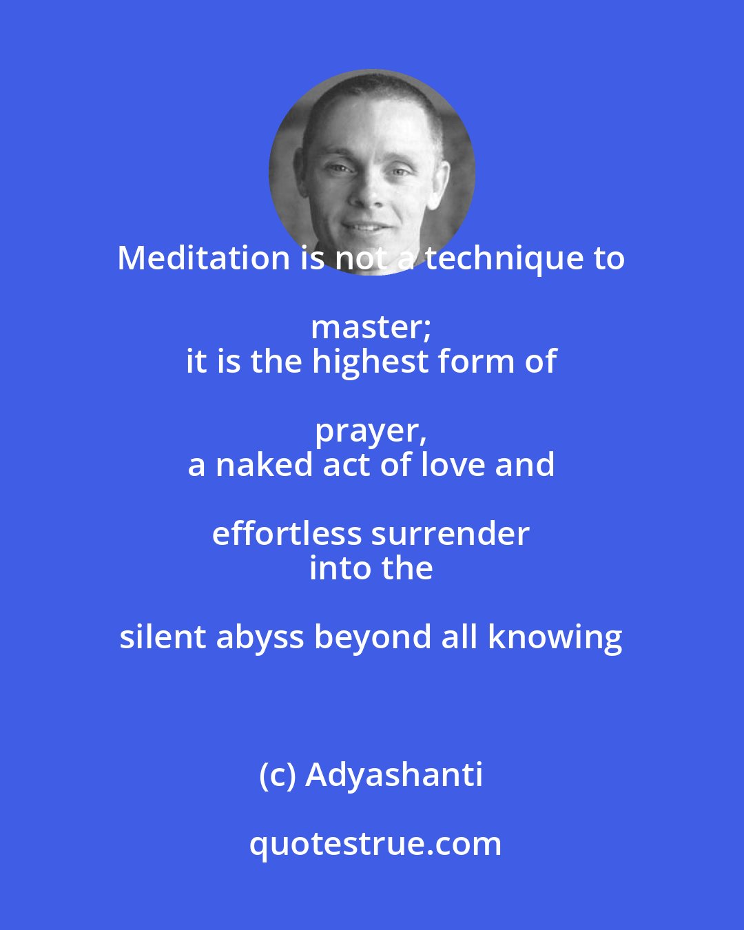 Adyashanti: Meditation is not a technique to master; 
 it is the highest form of prayer, 
 a naked act of love and effortless surrender 
 into the silent abyss beyond all knowing