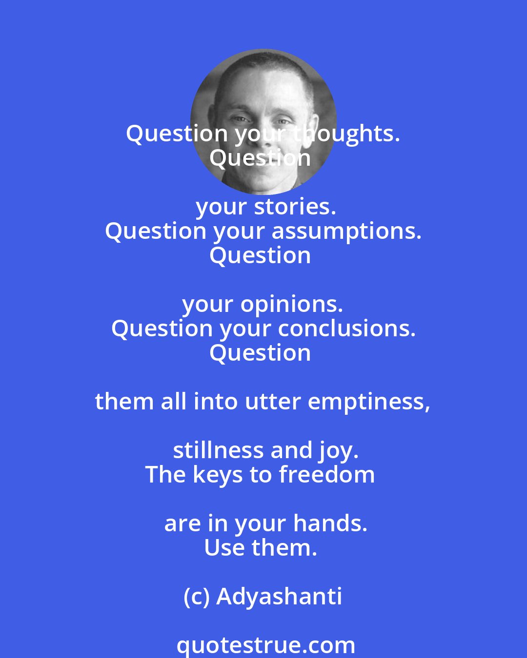 Adyashanti: Question your thoughts. 
Question your stories.
Question your assumptions.
Question your opinions. 
Question your conclusions.
Question them all into utter emptiness, stillness and joy.
The keys to freedom are in your hands.
Use them.