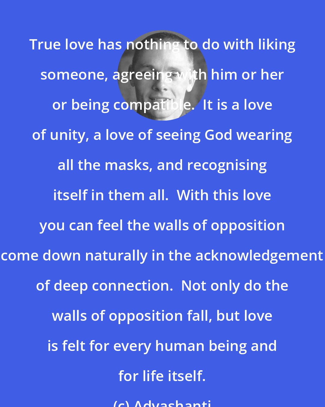 Adyashanti: True love has nothing to do with liking someone, agreeing with him or her or being compatible.  It is a love of unity, a love of seeing God wearing all the masks, and recognising itself in them all.  With this love you can feel the walls of opposition come down naturally in the acknowledgement of deep connection.  Not only do the walls of opposition fall, but love is felt for every human being and for life itself.