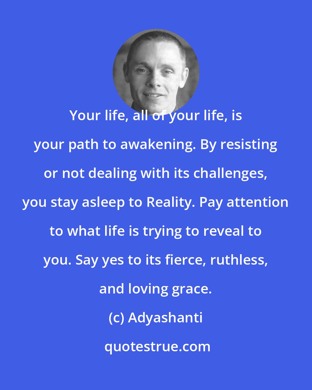 Adyashanti: Your life, all of your life, is your path to awakening. By resisting or not dealing with its challenges, you stay asleep to Reality. Pay attention to what life is trying to reveal to you. Say yes to its fierce, ruthless, and loving grace.