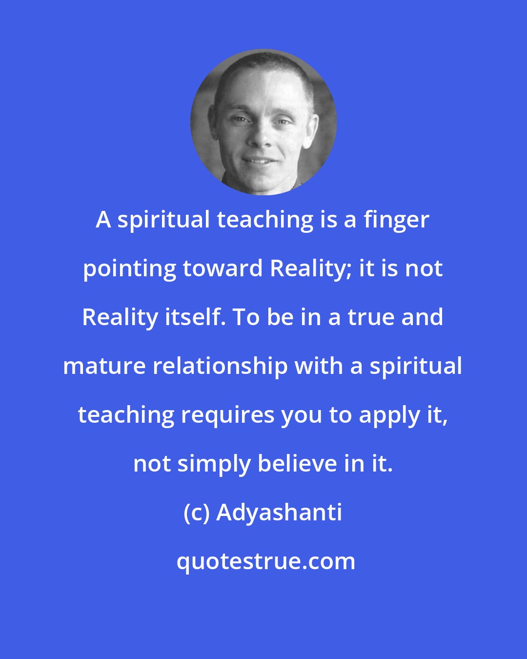 Adyashanti: A spiritual teaching is a finger pointing toward Reality; it is not Reality itself. To be in a true and mature relationship with a spiritual teaching requires you to apply it, not simply believe in it.