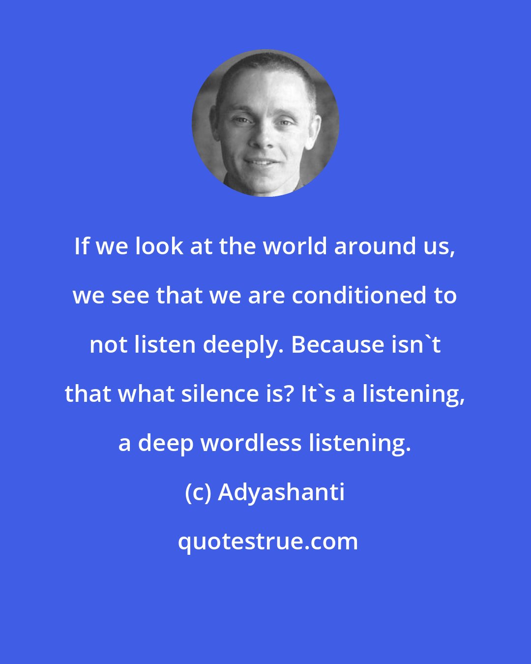 Adyashanti: If we look at the world around us, we see that we are conditioned to not listen deeply. Because isn't that what silence is? It's a listening, a deep wordless listening.