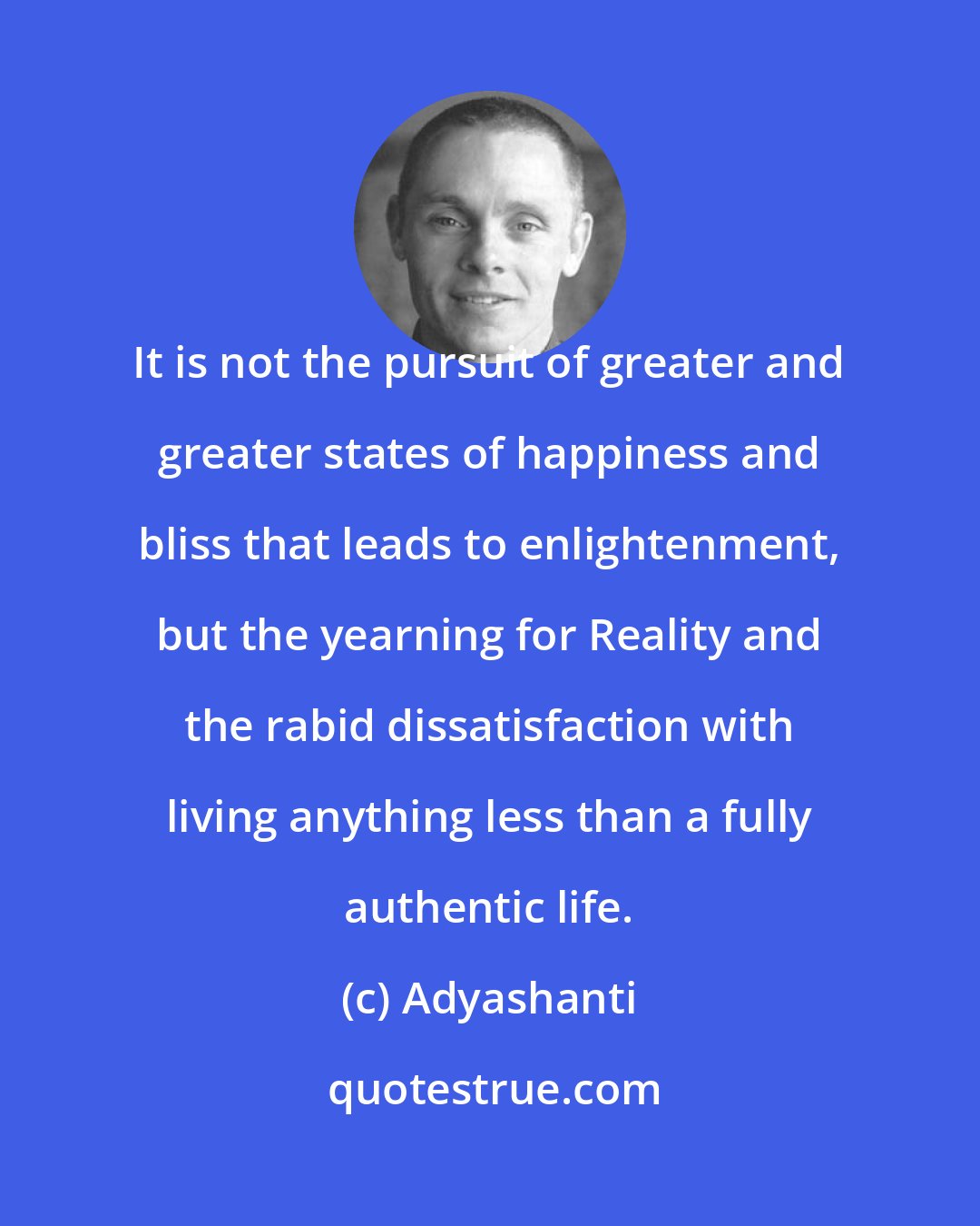 Adyashanti: It is not the pursuit of greater and greater states of happiness and bliss that leads to enlightenment, but the yearning for Reality and the rabid dissatisfaction with living anything less than a fully authentic life.