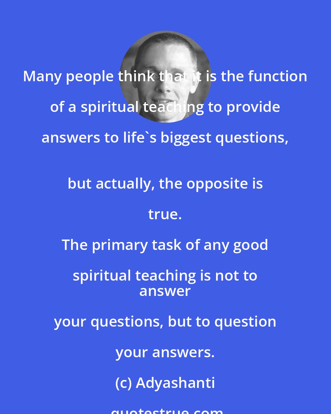 Adyashanti: Many people think that it is the function of a spiritual teaching to provide answers to life's biggest questions, 
 but actually, the opposite is true. 
 
 The primary task of any good spiritual teaching is not to 
 answer your questions, but to question your answers.