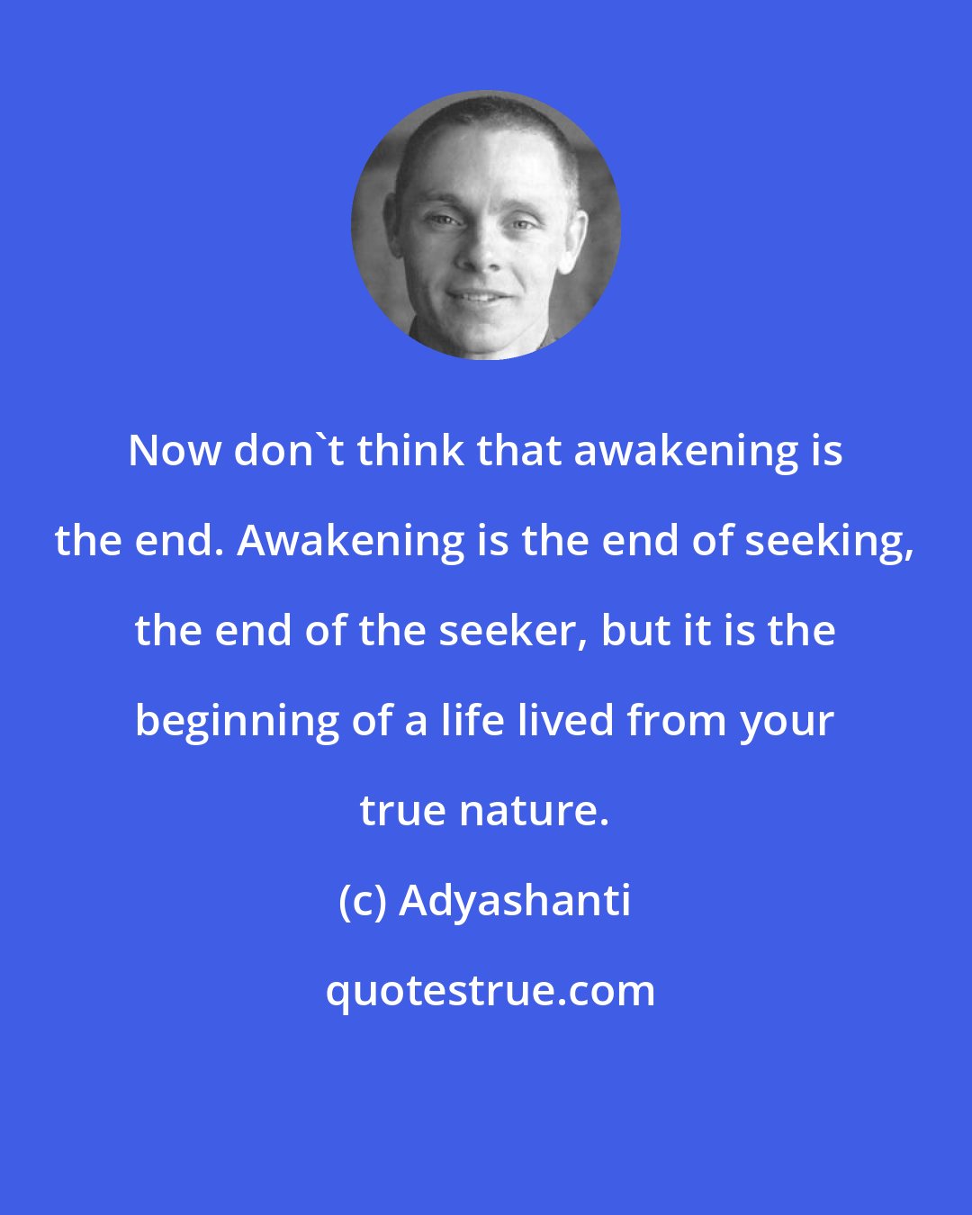 Adyashanti: Now don't think that awakening is the end. Awakening is the end of seeking, the end of the seeker, but it is the beginning of a life lived from your true nature.