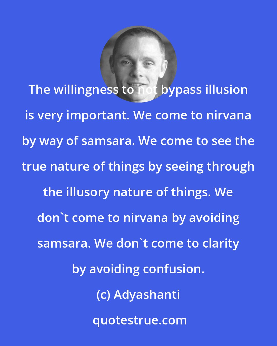 Adyashanti: The willingness to not bypass illusion is very important. We come to nirvana by way of samsara. We come to see the true nature of things by seeing through the illusory nature of things. We don't come to nirvana by avoiding samsara. We don't come to clarity by avoiding confusion.
