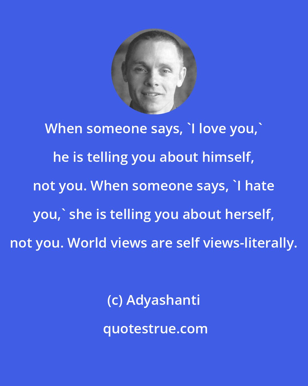 Adyashanti: When someone says, 'I love you,' he is telling you about himself, not you. When someone says, 'I hate you,' she is telling you about herself, not you. World views are self views-literally.