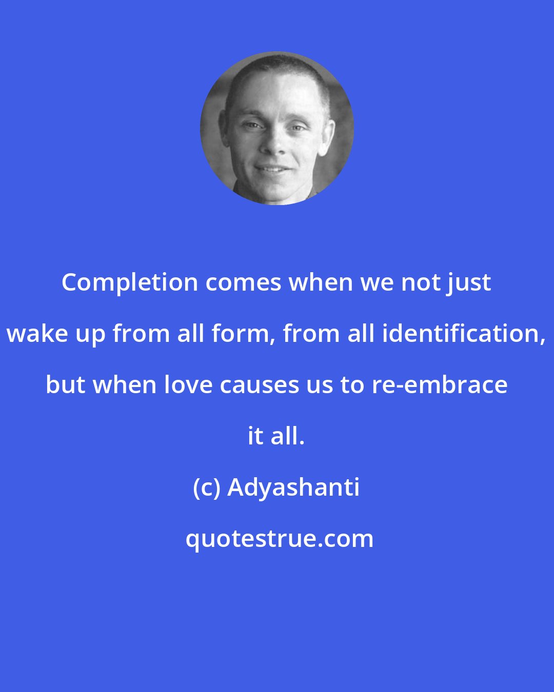 Adyashanti: Completion comes when we not just wake up from all form, from all identification, but when love causes us to re-embrace it all.