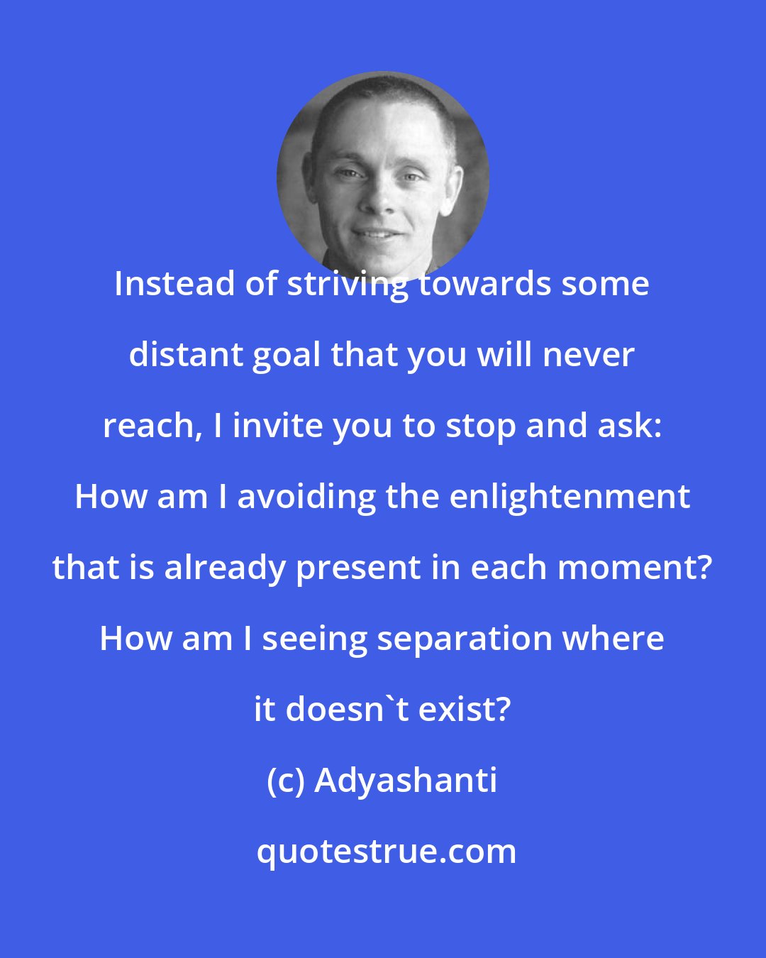 Adyashanti: Instead of striving towards some distant goal that you will never reach, I invite you to stop and ask: How am I avoiding the enlightenment that is already present in each moment? How am I seeing separation where it doesn't exist?