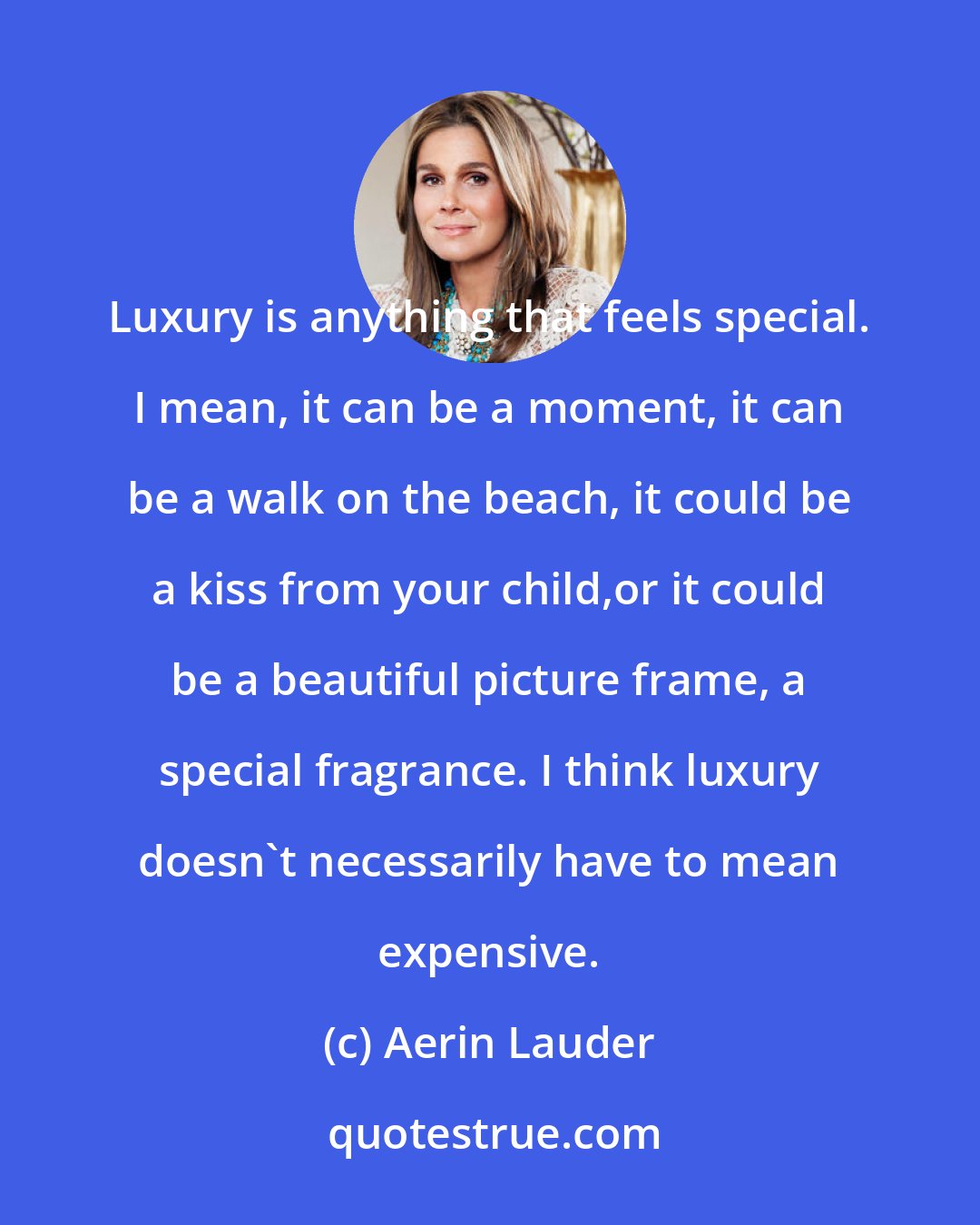 Aerin Lauder: Luxury is anything that feels special. I mean, it can be a moment, it can be a walk on the beach, it could be a kiss from your child,or it could be a beautiful picture frame, a special fragrance. I think luxury doesn't necessarily have to mean expensive.