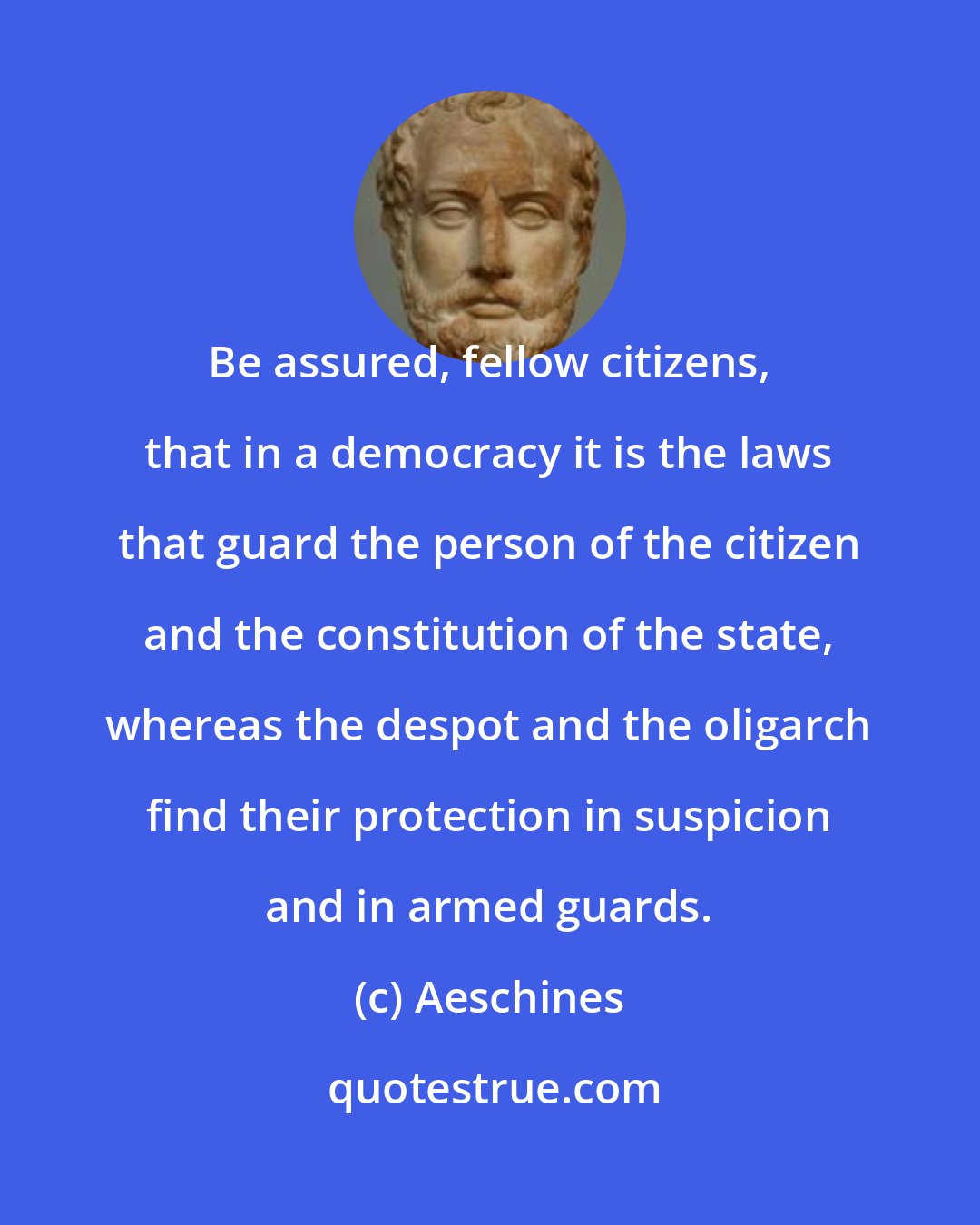 Aeschines: Be assured, fellow citizens, that in a democracy it is the laws that guard the person of the citizen and the constitution of the state, whereas the despot and the oligarch find their protection in suspicion and in armed guards.